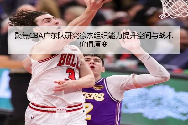 聚焦CBA广东队研究徐杰组织能力提升空间与战术价值演变 - kaiyun