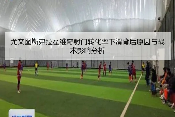 尤文图斯弗拉霍维奇射门转化率下滑背后原因与战术影响分析 - kaiyun