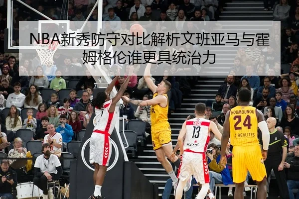 NBA新秀防守对比解析文班亚马与霍姆格伦谁更具统治力