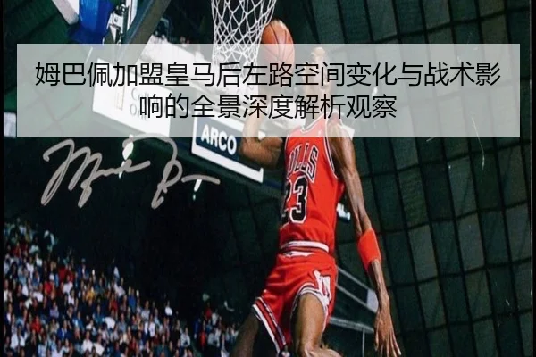 姆巴佩加盟皇马后左路空间变化与战术影响的全景深度解析观察 | kaiyun