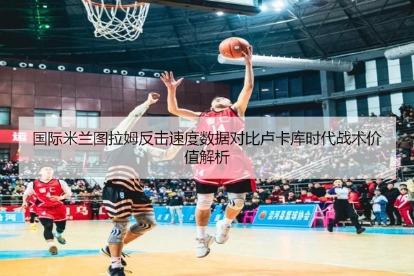 国际米兰图拉姆反击速度数据对比卢卡库时代战术价值解析 - kaiyun