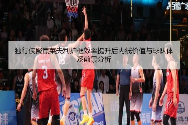 独行侠聚焦莱夫利护框效率提升后内线价值与球队体系前景分析