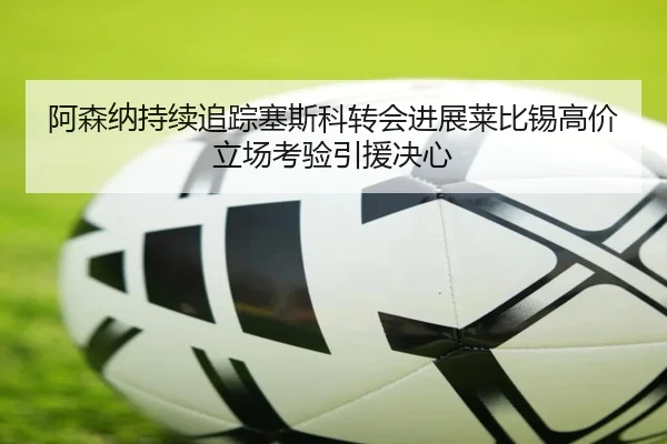 阿森纳持续追踪塞斯科转会进展莱比锡高价立场考验引援决心