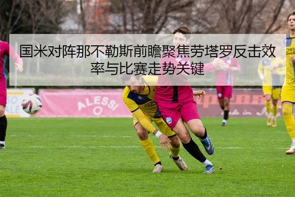 国米对阵那不勒斯前瞻聚焦劳塔罗反击效率与比赛走势关键 - kaiyun