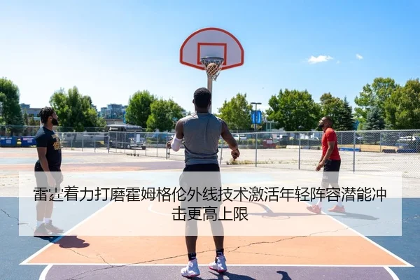 雷霆着力打磨霍姆格伦外线技术激活年轻阵容潜能冲击更高上限 - kaiyun
